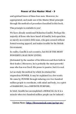 Power of the Master Mind - 9
and spiritual forces of these four men. Moreover, he
appropriated, and made use of the Master Mind principle
through the methods of procedure described in this book.
This principle is available to you!
We have already mentioned Mahatma Gandhi. Perhaps the
majority of those who have heard of Gandhi, look upon him
as merely an eccentric little man, who goes around without
formal wearing apparel, and makes trouble for the British
Government.
In reality, Gandhi is not eccentric, but HE IS THE MOST
POWERFUL MAN NOW LIVING.
(Estimated by the number of his followers and their faith in
their leader.) Moreover, he is probably the most powerful
man who has ever lived. His power is passive, but it is real.
Let us study the method by which he attained his
stupendous POWER. It may be explained in a few words.
He came by POWER through inducing over two hundred
million people to coordinate, with mind and body, in a spirit
of HARMONY, for a DEFINITE PURPOSE.
In brief, Gandhi has accomplished a MIRACLE, for it is a
miracle when two hundred million people can be induced -
Listen Now: http://livesensical.com/go/tgr-10/
 