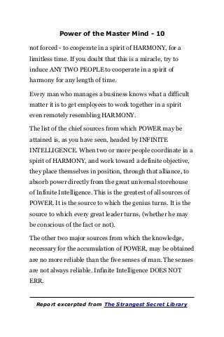 Power of the Master Mind - 10
not forced - to cooperate in a spirit of HARMONY, for a
limitless time. If you doubt that this is a miracle, try to
induce ANY TWO PEOPLE to cooperate in a spirit of
harmony for any length of time.
Every man who manages a business knows what a difficult
matter it is to get employees to work together in a spirit
even remotely resembling HARMONY.
The list of the chief sources from which POWER may be
attained is, as you have seen, headed by INFINITE
INTELLIGENCE. When two or more people coordinate in a
spirit of HARMONY, and work toward a definite objective,
they place themselves in position, through that alliance, to
absorb power directly from the great universal storehouse
of Infinite Intelligence. This is the greatest of all sources of
POWER. It is the source to which the genius turns. It is the
source to which every great leader turns, (whether he may
be conscious of the fact or not).
The other two major sources from which the knowledge,
necessary for the accumulation of POWER, may be obtained
are no more reliable than the five senses of man. The senses
are not always reliable. Infinite Intelligence DOES NOT
ERR.
Report excerpted from The Strangest Secret Library
 