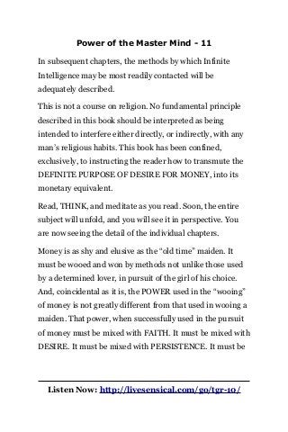 Power of the Master Mind - 11
In subsequent chapters, the methods by which Infinite
Intelligence may be most readily contacted will be
adequately described.
This is not a course on religion. No fundamental principle
described in this book should be interpreted as being
intended to interfere either directly, or indirectly, with any
man’s religious habits. This book has been confined,
exclusively, to instructing the reader how to transmute the
DEFINITE PURPOSE OF DESIRE FOR MONEY, into its
monetary equivalent.
Read, THINK, and meditate as you read. Soon, the entire
subject will unfold, and you will see it in perspective. You
are now seeing the detail of the individual chapters.
Money is as shy and elusive as the “old time” maiden. It
must be wooed and won by methods not unlike those used
by a determined lover, in pursuit of the girl of his choice.
And, coincidental as it is, the POWER used in the “wooing”
of money is not greatly different from that used in wooing a
maiden. That power, when successfully used in the pursuit
of money must be mixed with FAITH. It must be mixed with
DESIRE. It must be mixed with PERSISTENCE. It must be
Listen Now: http://livesensical.com/go/tgr-10/
 
