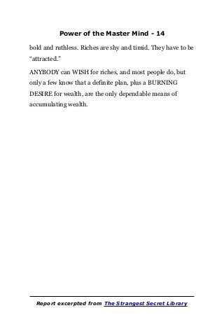 Power of the Master Mind - 14
bold and ruthless. Riches are shy and timid. They have to be
“attracted.”
ANYBODY can WISH for riches, and most people do, but
only a few know that a definite plan, plus a BURNING
DESIRE for wealth, are the only dependable means of
accumulating wealth.
Report excerpted from The Strangest Secret Library
 