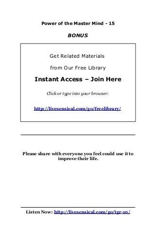 Power of the Master Mind - 15
BONUS
Get Related Materials
from Our Free Library
Instant Access – Join Here
Click or type into your browser:
http://livesensical.com/go/freelibrary/
Please share with everyone you feel could use it to
improve their life.
Listen Now: http://livesensical.com/go/tgr-10/
 