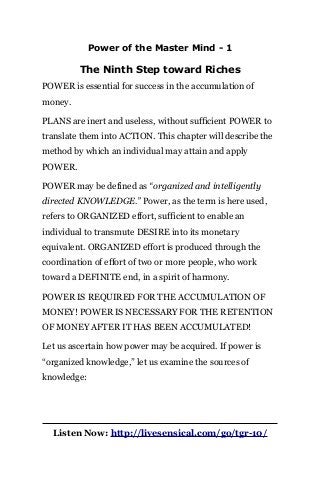 Power of the Master Mind - 1
The Ninth Step toward Riches
POWER is essential for success in the accumulation of
money.
PLANS are inert and useless, without sufficient POWER to
translate them into ACTION. This chapter will describe the
method by which an individual may attain and apply
POWER.
POWER may be defined as “organized and intelligently
directed KNOWLEDGE.” Power, as the term is here used,
refers to ORGANIZED effort, sufficient to enable an
individual to transmute DESIRE into its monetary
equivalent. ORGANIZED effort is produced through the
coordination of effort of two or more people, who work
toward a DEFINITE end, in a spirit of harmony.
POWER IS REQUIRED FOR THE ACCUMULATION OF
MONEY! POWER IS NECESSARY FOR THE RETENTION
OF MONEY AFTER IT HAS BEEN ACCUMULATED!
Let us ascertain how power may be acquired. If power is
“organized knowledge,” let us examine the sources of
knowledge:
Listen Now: http://livesensical.com/go/tgr-10/
 