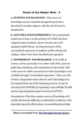 Power of the Master Mind - 2
a. INFINITE INTELLIGENCE. This source of
knowledge may be contacted through the procedure
described in another chapter, with the aid of Creative
Imagination.
b. ACCUMULATED EXPERIENCE. The accumulated
experience of man, (or that portion of it which has been
organized and recorded), may be found in any well-
equipped public library. An important part of this
accumulated experience is taught in public schools and
colleges, where it has been classified and organized.
c. EXPERIMENT AND RESEARCH. In the field of
science, and in practically every other walk of life, men are
gathering, classifying, and organizing new facts daily. This
is the source to which one must turn when knowledge is not
available through “accumulated experience.” Here, too, the
Creative Imagination must often be used. Knowledge may
be acquired from any of the foregoing sources. It may be
converted into POWER by organizing it into definite PLANS
and by expressing those plans in terms of ACTION.
Examination of the three major sources of knowledge will
readily disclose the difficulty an individual would have, if he
depended upon his efforts alone, in assembling knowledge
Report excerpted from The Strangest Secret Library
 