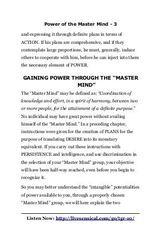 Power of the Master Mind - 3
and expressing it through definite plans in terms of
ACTION. If his plans are comprehensive, and if they
contemplate large proportions, he must, generally, induce
others to cooperate with him, before he can inject into them
the necessary element of POWER.
GAINING POWER THROUGH THE ‘‘MASTER
MIND”
The “Master Mind” may be defined as: “Coordination of
knowledge and effort, in a spirit of harmony, between two
or more people, for the attainment of a definite purpose.”
No individual may have great power without availing
himself of the “Master Mind.” In a preceding chapter,
instructions were given for the creation of PLANS for the
purpose of translating DESIRE into its monetary
equivalent. If you carry out these instructions with
PERSISTENCE and intelligence, and use discrimination in
the selection of your “Master Mind” group, your objective
will have been half-way reached, even before you begin to
recognize it.
So you may better understand the “intangible” potentialities
of power available to you, through a properly chosen
“Master Mind” group, we will here explain the two
Listen Now: http://livesensical.com/go/tgr-10/
 