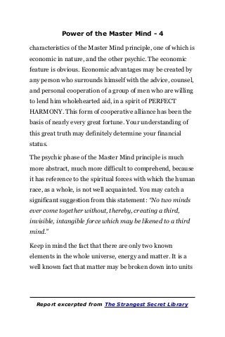 Power of the Master Mind - 4
characteristics of the Master Mind principle, one of which is
economic in nature, and the other psychic. The economic
feature is obvious. Economic advantages may be created by
any person who surrounds himself with the advice, counsel,
and personal cooperation of a group of men who are willing
to lend him wholehearted aid, in a spirit of PERFECT
HARMONY. This form of cooperative alliance has been the
basis of nearly every great fortune. Your understanding of
this great truth may definitely determine your financial
status.
The psychic phase of the Master Mind principle is much
more abstract, much more difficult to comprehend, because
it has reference to the spiritual forces with which the human
race, as a whole, is not well acquainted. You may catch a
significant suggestion from this statement: “No two minds
ever come together without, thereby, creating a third,
invisible, intangible force which may be likened to a third
mind.”
Keep in mind the fact that there are only two known
elements in the whole universe, energy and matter. It is a
well known fact that matter may be broken down into units
Report excerpted from The Strangest Secret Library
 