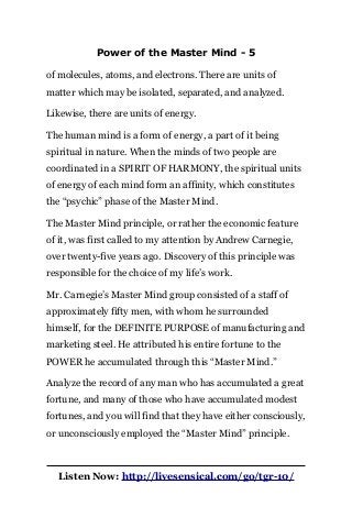Power of the Master Mind - 5
of molecules, atoms, and electrons. There are units of
matter which may be isolated, separated, and analyzed.
Likewise, there are units of energy.
The human mind is a form of energy, a part of it being
spiritual in nature. When the minds of two people are
coordinated in a SPIRIT OF HARMONY, the spiritual units
of energy of each mind form an affinity, which constitutes
the “psychic” phase of the Master Mind.
The Master Mind principle, or rather the economic feature
of it, was first called to my attention by Andrew Carnegie,
over twenty-five years ago. Discovery of this principle was
responsible for the choice of my life’s work.
Mr. Carnegie’s Master Mind group consisted of a staff of
approximately fifty men, with whom he surrounded
himself, for the DEFINITE PURPOSE of manufacturing and
marketing steel. He attributed his entire fortune to the
POWER he accumulated through this “Master Mind.”
Analyze the record of any man who has accumulated a great
fortune, and many of those who have accumulated modest
fortunes, and you will find that they have either consciously,
or unconsciously employed the “Master Mind” principle.
Listen Now: http://livesensical.com/go/tgr-10/
 