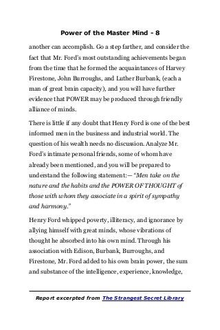 Power of the Master Mind - 8
another can accomplish. Go a step farther, and consider the
fact that Mr. Ford’s most outstanding achievements began
from the time that he formed the acquaintances of Harvey
Firestone, John Burroughs, and Luther Burbank, (each a
man of great brain capacity), and you will have further
evidence that POWER may be produced through friendly
alliance of minds.
There is little if any doubt that Henry Ford is one of the best
informed men in the business and industrial world. The
question of his wealth needs no discussion. Analyze Mr.
Ford’s intimate personal friends, some of whom have
already been mentioned, and you will be prepared to
understand the following statement:— “Men take on the
nature and the habits and the POWER OF THOUGHT of
those with whom they associate in a spirit of sympathy
and harmony.”
Henry Ford whipped poverty, illiteracy, and ignorance by
allying himself with great minds, whose vibrations of
thought he absorbed into his own mind. Through his
association with Edison, Burbank, Burroughs, and
Firestone, Mr. Ford added to his own brain power, the sum
and substance of the intelligence, experience, knowledge,
Report excerpted from The Strangest Secret Library
 
