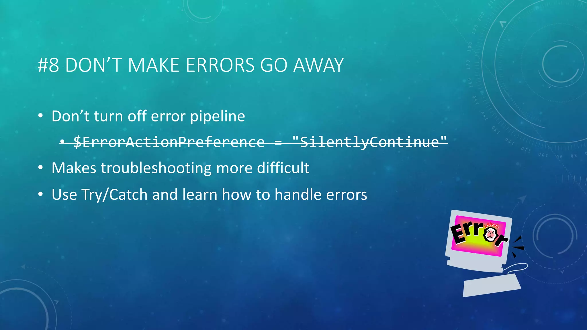 #8 DON’T MAKE ERRORS GO AWAY 
• Don’t turn off error pipeline 
• $ErrorActionPreference = "SilentlyContinue" 
• Makes troubleshooting more difficult 
• Use Try/Catch and learn how to handle errors 
 