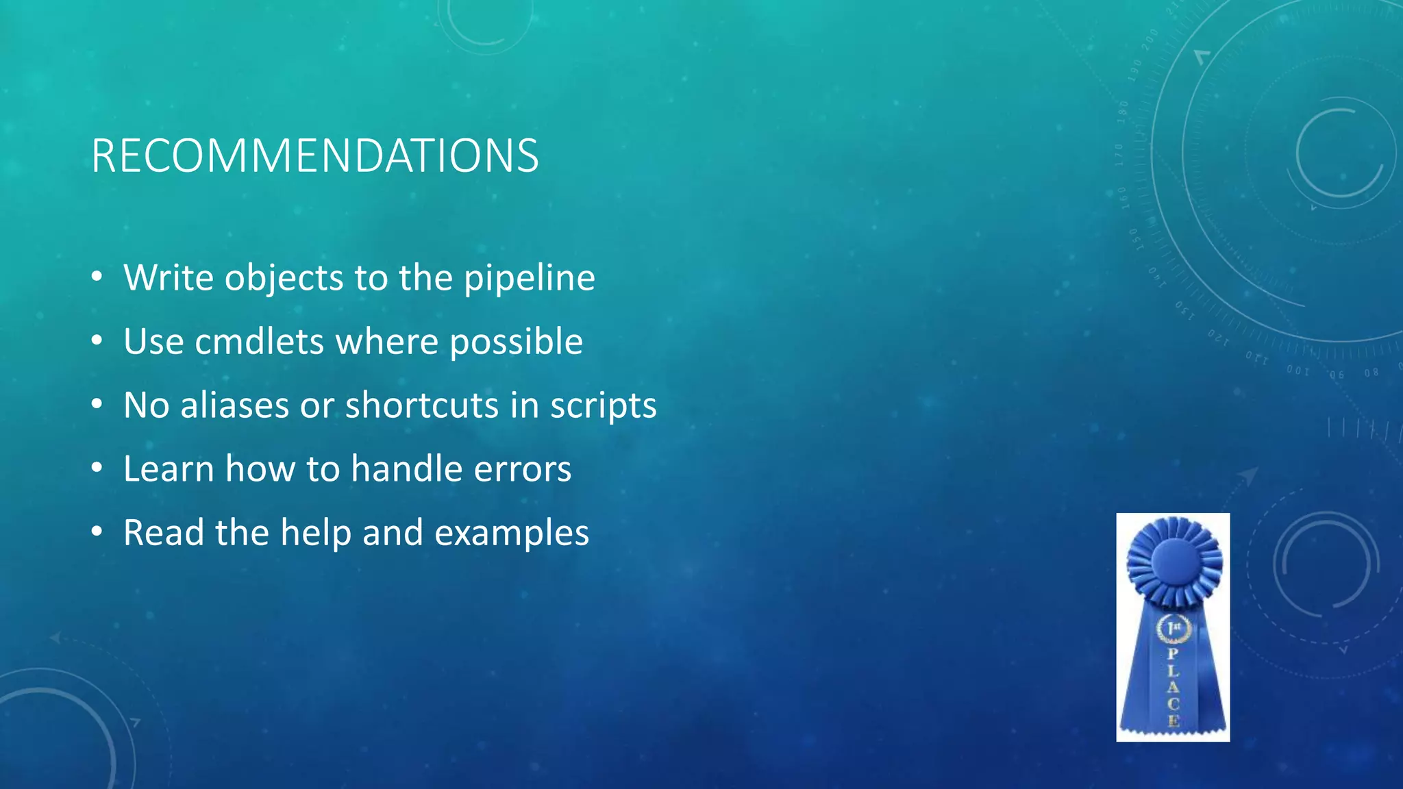 RECOMMENDATIONS 
• Write objects to the pipeline 
• Use cmdlets where possible 
• No aliases or shortcuts in scripts 
• Learn how to handle errors 
• Read the help and examples 
 