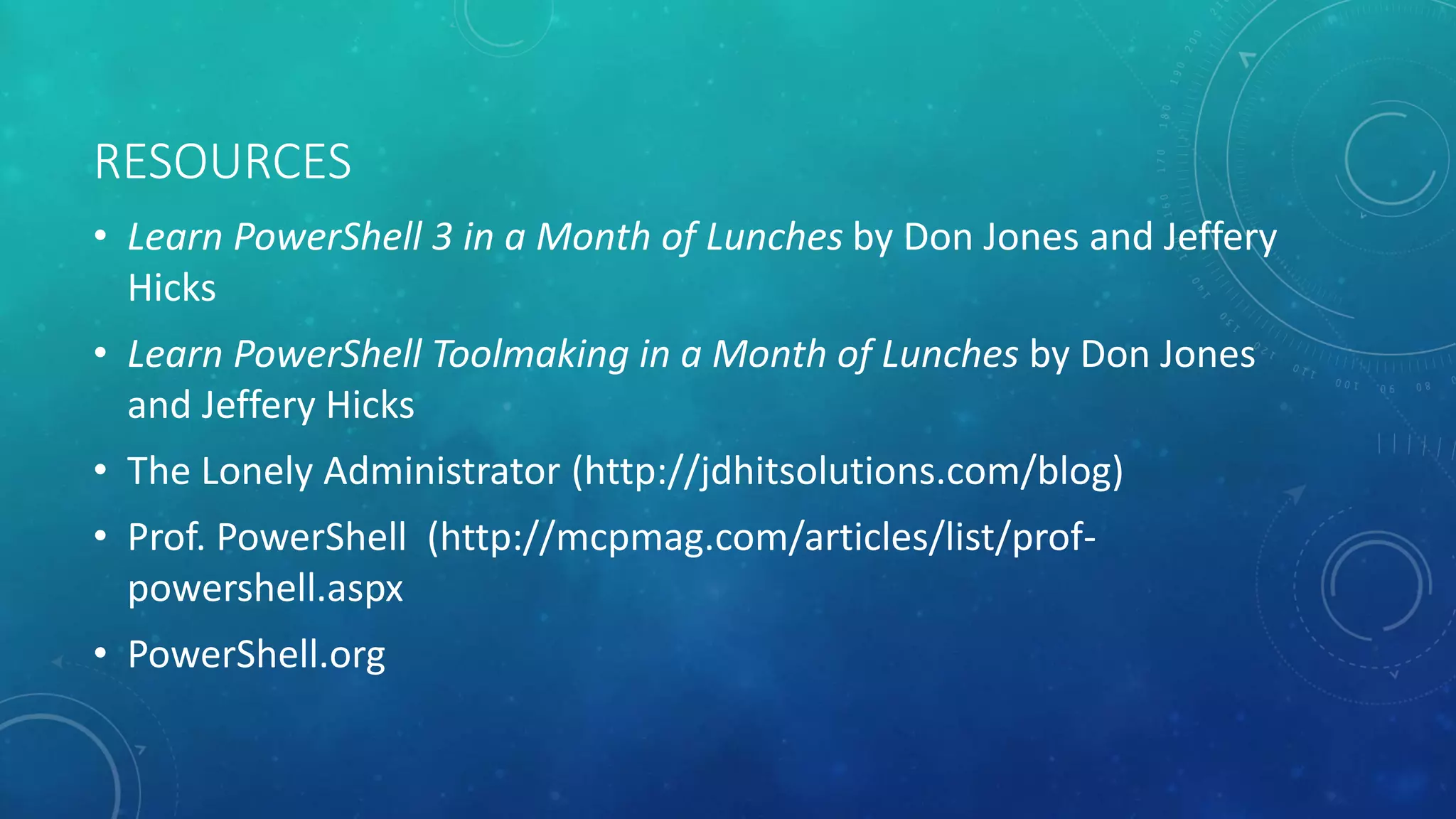 RESOURCES 
• Learn PowerShell 3 in a Month of Lunches by Don Jones and Jeffery 
Hicks 
• Learn PowerShell Toolmaking in a Month of Lunches by Don Jones 
and Jeffery Hicks 
• The Lonely Administrator (http://jdhitsolutions.com/blog) 
• Prof. PowerShell (http://mcpmag.com/articles/list/prof-powershell. 
aspx 
• PowerShell.org 
 