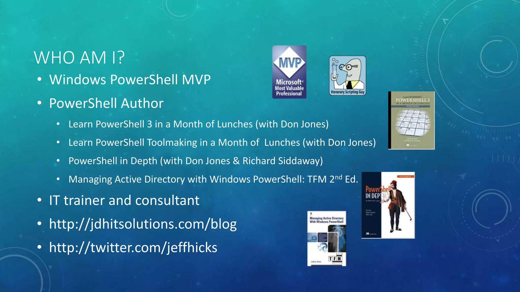 WHO AM I? 
• Windows PowerShell MVP 
• PowerShell Author 
• Learn PowerShell 3 in a Month of Lunches (with Don Jones) 
• Learn PowerShell Toolmaking in a Month of Lunches (with Don Jones) 
• PowerShell in Depth (with Don Jones & Richard Siddaway) 
• Managing Active Directory with Windows PowerShell: TFM 2nd Ed. 
• IT trainer and consultant 
• http://jdhitsolutions.com/blog 
• http://twitter.com/jeffhicks 
 