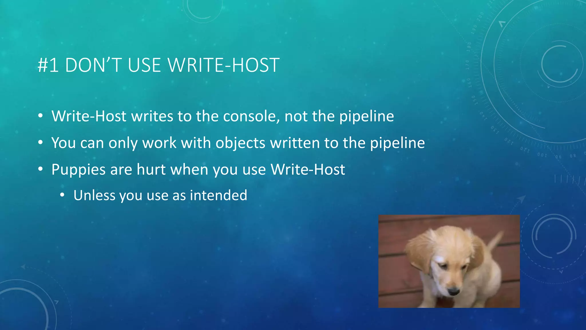 #1 DON’T USE WRITE-HOST 
• Write-Host writes to the console, not the pipeline 
• You can only work with objects written to the pipeline 
• Puppies are hurt when you use Write-Host 
• Unless you use as intended 
 