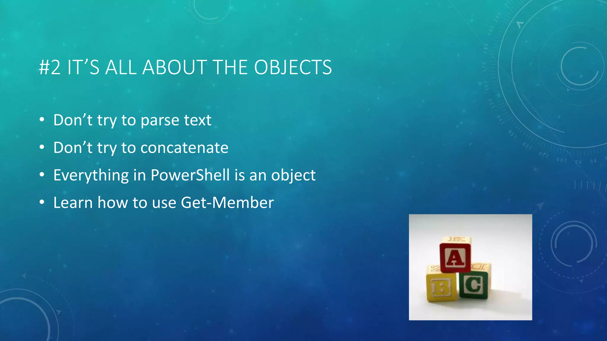 #2 IT’S ALL ABOUT THE OBJECTS 
• Don’t try to parse text 
• Don’t try to concatenate 
• Everything in PowerShell is an object 
• Learn how to use Get-Member 
 