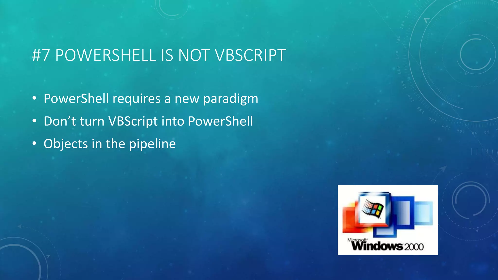 #7 POWERSHELL IS NOT VBSCRIPT 
• PowerShell requires a new paradigm 
• Don’t turn VBScript into PowerShell 
• Objects in the pipeline 
 