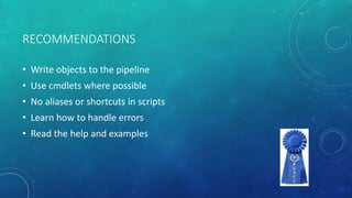 RECOMMENDATIONS 
• Write objects to the pipeline 
• Use cmdlets where possible 
• No aliases or shortcuts in scripts 
• Learn how to handle errors 
• Read the help and examples 
 