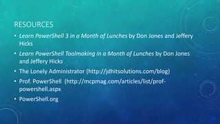 RESOURCES 
• Learn PowerShell 3 in a Month of Lunches by Don Jones and Jeffery 
Hicks 
• Learn PowerShell Toolmaking in a Month of Lunches by Don Jones 
and Jeffery Hicks 
• The Lonely Administrator (http://jdhitsolutions.com/blog) 
• Prof. PowerShell (http://mcpmag.com/articles/list/prof-powershell. 
aspx 
• PowerShell.org 
 