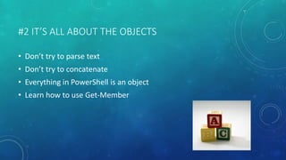 #2 IT’S ALL ABOUT THE OBJECTS 
• Don’t try to parse text 
• Don’t try to concatenate 
• Everything in PowerShell is an object 
• Learn how to use Get-Member 
 