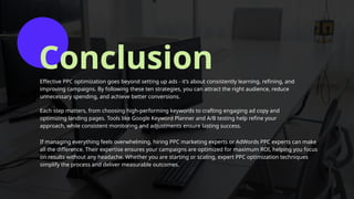Conclusion
Effective PPC optimization goes beyond setting up ads - it’s about consistently learning, refining, and
improving campaigns. By following these ten strategies, you can attract the right audience, reduce
unnecessary spending, and achieve better conversions.
Each step matters, from choosing high-performing keywords to crafting engaging ad copy and
optimizing landing pages. Tools like Google Keyword Planner and A/B testing help refine your
approach, while consistent monitoring and adjustments ensure lasting success.
If managing everything feels overwhelming, hiring PPC marketing experts or AdWords PPC experts can make
all the difference. Their expertise ensures your campaigns are optimized for maximum ROI, helping you focus
on results without any headache. Whether you are starting or scaling, expert PPC optimization techniques
simplify the process and deliver measurable outcomes.
 