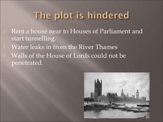 




Rent a house near to Houses of Parliament and
start tunnelling.
Water leaks in from the River Thames
Walls of the House of Lords could not be
penetrated.

 