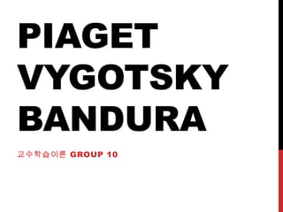 PIAGET
VYGOTSKY
BANDURA
교수학습이론 GROUP 10
 