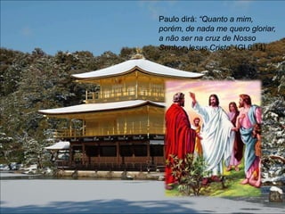 Paulo dirá: “Quanto a mim,
porém, de nada me quero gloriar,
a não ser na cruz de Nosso
Senhor Jesus Cristo” (Gl 6,14).
 