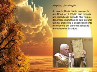 No plano da salvação
A cena de Maria diante da cruz de
seu filho (Jo 19, 25-27) não recorda
um episódio de piedade filial nem o
desenlace dramático no seio de uma
família. Descreve o desenvolvimento
histórico de um plano de salvação
anunciado na Escritura.
 