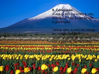 9. Conclusão
A Jesus não lhe tiram a vida,
entrega-a; não é sacrificado,
é glorificado.
“Jesus vem, e com ele chega
ao mesmo tempo o novo
“reino”. Apesar de ser uma
única pessoa, faz de todos
nós “um só” n’Ele (Gal 3,28),
transforma-nos numa nova
humanidade.
(Joseph Ratzinger, Jesus de Nazaré,
p. 412)
 