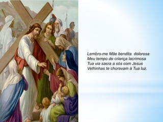 Lembro-me Mãe bendita dolorosa
Meu tempo de criança lacrimosa
Tua via sacra a sós com Jesus
Velhinhas te choravam à Tua luz.
 