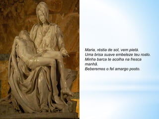 Maria, réstia de sol, vem pietà.
Uma brisa suave embeleze teu rosto.
Minha barca te acolha na fresca
manhã.
Beberemos o fel amargo posto.
 