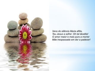 Vens do silêncio Maria aflita,
Teu Jesus a sofrer. Oh tal desdita!
O amor maior e mais puro a morrer
Mãe trespassada em dor a padecer!
 