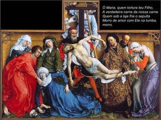 Ó Maria, quem tortura teu Filho,
A verdadeira carne da nossa carne.
Quem sob a laje fria o sepulta
Morro de amor com Ele na tumba,
morro.
 