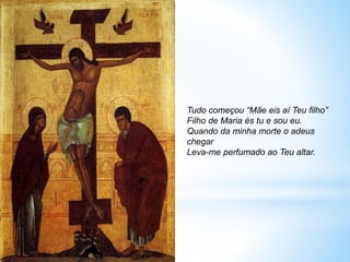 Tudo começou “Mãe eis aí Teu filho”
Filho de Maria és tu e sou eu.
Quando da minha morte o adeus
chegar
Leva-me perfumado ao Teu altar.
 