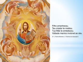 Filho amanheceu.
Teu criador te moldou.
Tua Mãe te embelezou.
Voltaste menino invisível ao céu.
(P. J. Rocha Monteiro, in “Senhora da Aparição”)
 