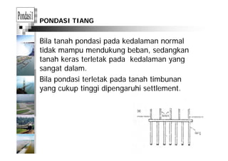 PONDASI TIANG
Bila tanah pondasi pada kedalaman normalp p
tidak mampu mendukung beban, sedangkan
tanah keras terletak pada kedalaman yangp y g
sangat dalam.
Bila pondasi terletak pada tanah timbunanBila pondasi terletak pada tanah timbunan
yang cukup tinggi dipengaruhi settlement.
 