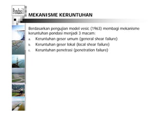 MEKANISME KERUNTUHAN
Berdasarkan pengujian model vesic (1963) membagi mekanisme
k h d i j di 3keruntuhan pondasi menjadi 3 macam:
a. Keruntuhan geser umum (general shear failure)
b Keruntuhan geser lokal (local shear failure)b. Keruntuhan geser lokal (local shear failure)
c. Keruntuhan penetrasi (penetration failure)
 