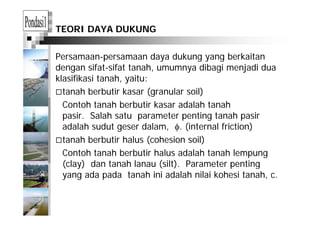 TEORI DAYA DUKUNG
Persamaan-persamaan daya dukung yang berkaitan
dengan sifat-sifat tanah, umumnya dibagi menjadi dua
klasifikasi tanah, yaitu:
tanah berbutir kasar (granular soil)
Contoh tanah berbutir kasar adalah tanah
i S l h t t ti t h ipasir. Salah satu parameter penting tanah pasir
adalah sudut geser dalam, φ. (internal friction)
tanah berbutir halus (cohesion soil)tanah berbutir halus (cohesion soil)
Contoh tanah berbutir halus adalah tanah lempung
(clay) dan tanah lanau (silt) Parameter penting(clay) dan tanah lanau (silt). Parameter penting
yang ada pada tanah ini adalah nilai kohesi tanah, c.
 