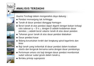 ANALISIS TERZAGHI
Asumsi Terzhagi dalam menganalisis daya dukung :
Pondasi memanjang tak terhingga
Tanah di dasar pondasi dianggap homogen
Berat tanah di atas pondasi dapat diganti dengan beban terbagiBerat tanah di atas pondasi dapat diganti dengan beban terbagi
rata sebesar q = D x γ, dengan D adalah kedalaman dasar
pondasi, γ adalah berat volume tanah di atas dasar pondasi.
Tahanan geser tanah di atas dasar pondasi diabaikan
Dasar pondasi kasar
Bidang keruntuhan terdiri dari lengkung spiral logaritmis danBidang keruntuhan terdiri dari lengkung spiral logaritmis dan
linier
Baji tanah yang terbentuk di dasar pondasi dalam keadaan
elastis dan bergerak bersama-sama dengan dasar pondasinya.
Pertemuan antara sisi baji dengan dasar pondasi membentuk
sudut sebesar sudut gesek dalam tanah φsudut sebesar sudut gesek dalam tanah φ.
Berlaku prinsip superposisi
 