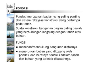 PONDASI
Pondasi merupakan bagian yang paling pentingp g y g p g p g
dari sistem rekayasa konstruksi yang bertumpu
pada tanah.p
Suatu konstruksi bangunan bagian paling bawah
yang berhubungan langsung dengan tanah atauyang berhubungan langsung dengan tanah atau
batuan.
FUNGSI:
menahan/mendukung bangunan diatasnyamenahan/mendukung bangunan diatasnya
meneruskan beban yang ditopang oleh
pondasi dan beratnya sendiri kedalam tanahpondasi dan beratnya sendiri kedalam tanah
dan batuan yang terletak dibawahnya.
 