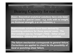 Bearing Capacity for real soilsBearing Capacity for real soils
Exact, theoretical analytical solutions have only beenExact, theoretical analytical solutions have only been
computed for special casescomputed for special cases -- e.g. soils with no weight,e.g. soils with no weight,
no frictional strength,no frictional strength, φφ or no cohesion, c.or no cohesion, c.
Approximate solutions have been derived byApproximate solutions have been derived by
combining solutions for these special cases. Thecombining solutions for these special cases. The
first solution was by Terzaghi (1943)first solution was by Terzaghi (1943) father of soilfather of soilfirst solution was by Terzaghi (1943)first solution was by Terzaghi (1943) -- father of soilfather of soil
mechanics. Others later modified this solution.mechanics. Others later modified this solution.
The failure mechanism corresponds to general failure.The failure mechanism corresponds to general failure.
Corrections are applied to check for the possibility ofCorrections are applied to check for the possibility ofpp p ypp p y
local or punching shear failure.local or punching shear failure.
 