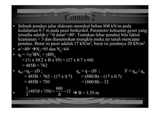 Contoh 2Contoh 2
• Sebuah pondasi jalur didesain memikul beban 800 kN/m pada
kedalaman 0 7 m pada pasir berkerikil Parameter kekuatan geser yangkedalaman 0.7 m pada pasir berkerikil. Parameter kekuatan geser yang
tersedia adalah c’=0 danø’=40o. Tentukan lebar pondasi bila faktor
keamanan = 3 dan diasumsikan mungkin muka air tanah mencapai
pondasi Berat isi pasir adalah 17 kN/m3 berat isi jenuhnya 20 kN/m3pondasi. Berat isi pasir adalah 17 kN/m , berat isi jenuhnya 20 kN/m .
• ø’=40o Nγ=95 dan Nq=64
• qf = ½γ’BNγ + γBNqqf γ γ γ q
= (½ x 10.2 x B x 95) + (17 x 0.7 x 64)
= 485B + 762
D D F /• qnf =qf – γD ; qn = q - γD ; F = qnf / qn
= 485B + 762 – (17 x 0.7) = (800/B) – (17 x 0.7)
= 485B + 750 = (800/B) – 12= 485B + 750 = (800/B) – 12
• B = 1.55 m
1 800
(485 750) 12
3
B
B
+ = −
3 B
 