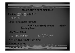 SOLUTION TO EXERCISE No. 5
Footing = = 5 > 9
Length 5 0
Footing = = 5 > 9Width 1 0
30 4
2.6
10
Water Level
Width
−
= =
∴Use Rectangular Formula
∴ = 2.6 > 1.5 Footing Widths belowg
Footing Base
∴No Water Effect∴No Water Effect
0.4ult qq DN BNγγ γ= +
36,340
12,113
3
allQ psf= =
= (115)(4)(37) + (0.4)(115)(10)(42)
= 17,020 + 19,320, ,
= 36,340 PSF
 