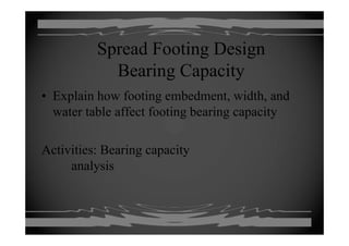 Spread Footing Design
B i C itBearing Capacity
• Explain how footing embedment width and• Explain how footing embedment, width, and
water table affect footing bearing capacity
Activities: Bearing capacityActivities: Bearing capacity
analysis
 