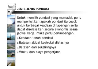 JENIS-JENIS PONDASI
Untuk memilih pondasi yang memadai, perlup y g , p
memperhatikan apakah pondasi itu cocok
untuk berbagai keadaan di lapangan sertag p g
dapat diselesaikan secara ekonomis sesuai
jadwal kerja, maka perlu pertimbangan:j j , p p g
a.Keadaan tanah pondasi
b Batasan akibat kostruksi diatasnyab.Batasan akibat kostruksi diatasnya
c.Batasan dari sekelilingnya
d.Waktu dan biaya pengerjaan
 