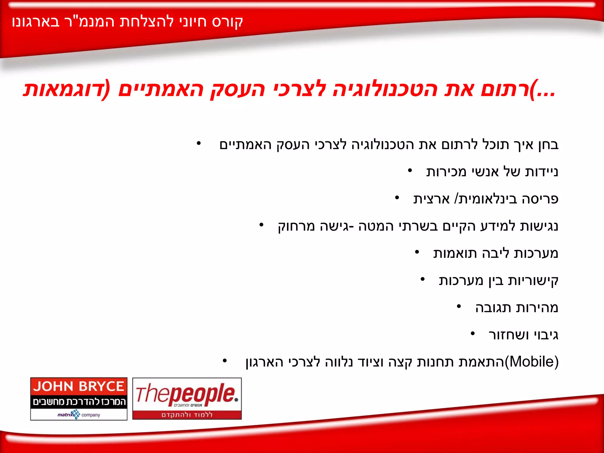 רתום את הטכנולוגיה לצרכי העסק האמתיים  ( דוגמאות ...) בחן איך תוכל לרתום את הטכנולוגיה לצרכי העסק האמתיים  ניידות של אנשי מכירות פריסה בינלאומית /  ארצית נגישות למידע הקיים בשרתי המטה  - גישה מרחוק מערכות ליבה תואמות קישוריות בין מערכות מהירות תגובה גיבוי ושחזור התאמת תחנות קצה וציוד נלווה לצרכי הארגון  ( Mobile ) 