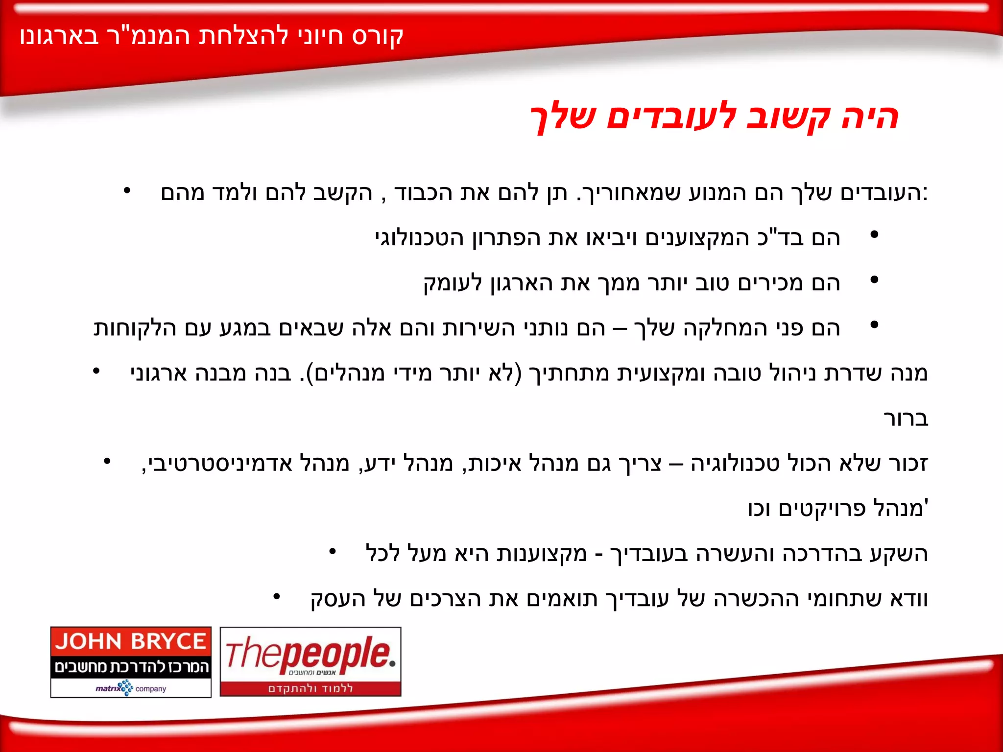 היה קשוב לעובדים שלך העובדים שלך הם המנוע שמאחוריך .  תן להם את הכבוד  ,  הקשב להם ולמד מהם : הם בד " כ המקצוענים ויביאו את הפתרון הטכנולוגי הם מכירים טוב יותר ממך את הארגון לעומק הם פני המחלקה שלך – הם נותני השירות והם אלה שבאים במגע עם הלקוחות מנה שדרת ניהול טובה ומקצועית מתחתיך  ( לא יותר מידי מנהלים ).  בנה מבנה ארגוני ברור זכור שלא הכול טכנולוגיה – צריך גם מנהל איכות ,  מנהל ידע ,  מנהל אדמיניסטרטיבי ,  מנהל פרויקטים וכו ' השקע בהדרכה והעשרה בעובדיך  -  מקצוענות היא מעל לכל וודא שתחומי ההכשרה של עובדיך תואמים את הצרכים של העסק 