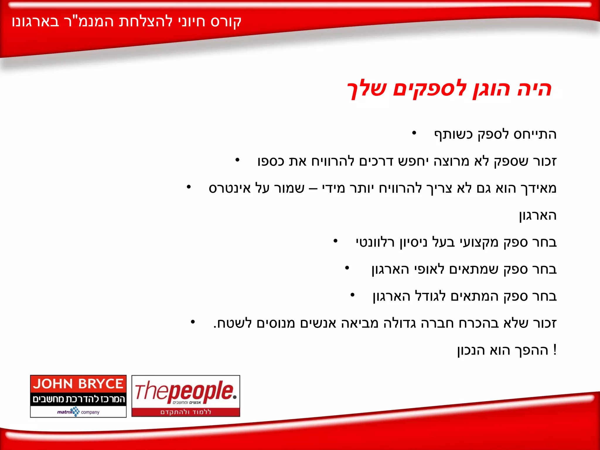 היה הוגן לספקים שלך התייחס לספק כשותף זכור שספק לא מרוצה יחפש דרכים להרוויח את כספו מאידך הוא גם לא צריך להרוויח יותר מידי – שמור על אינטרס הארגון  בחר ספק מקצועי בעל ניסיון רלוונטי בחר ספק שמתאים לאופי הארגון  בחר ספק המתאים לגודל הארגון זכור שלא בהכרח חברה גדולה מביאה אנשים מנוסים לשטח .  ההפך הוא הנכון !  