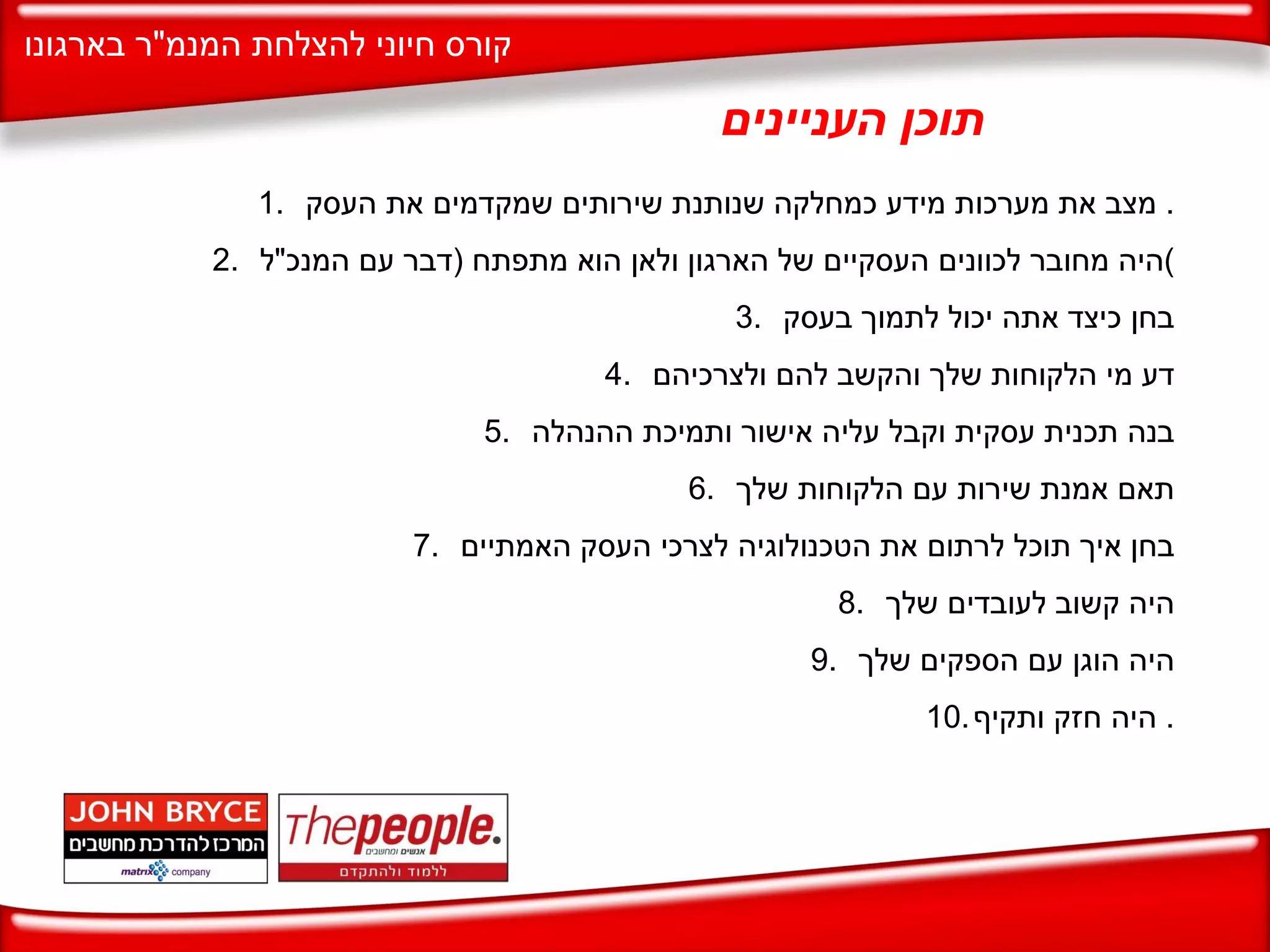 מצב את מערכות מידע כמחלקה שנותנת שירותים שמקדמים את העסק .  היה מחובר לכוונים העסקיים של הארגון ולאן הוא מתפתח  ( דבר עם המנכ " ל ) בחן כיצד אתה יכול לתמוך בעסק דע מי הלקוחות שלך והקשב להם ולצרכיהם בנה תכנית עסקית וקבל עליה אישור ותמיכת ההנהלה תאם אמנת שירות עם הלקוחות שלך בחן איך תוכל לרתום את הטכנולוגיה לצרכי העסק האמתיים היה קשוב לעובדים שלך היה הוגן עם הספקים שלך היה חזק ותקיף .  תוכן העניינים 