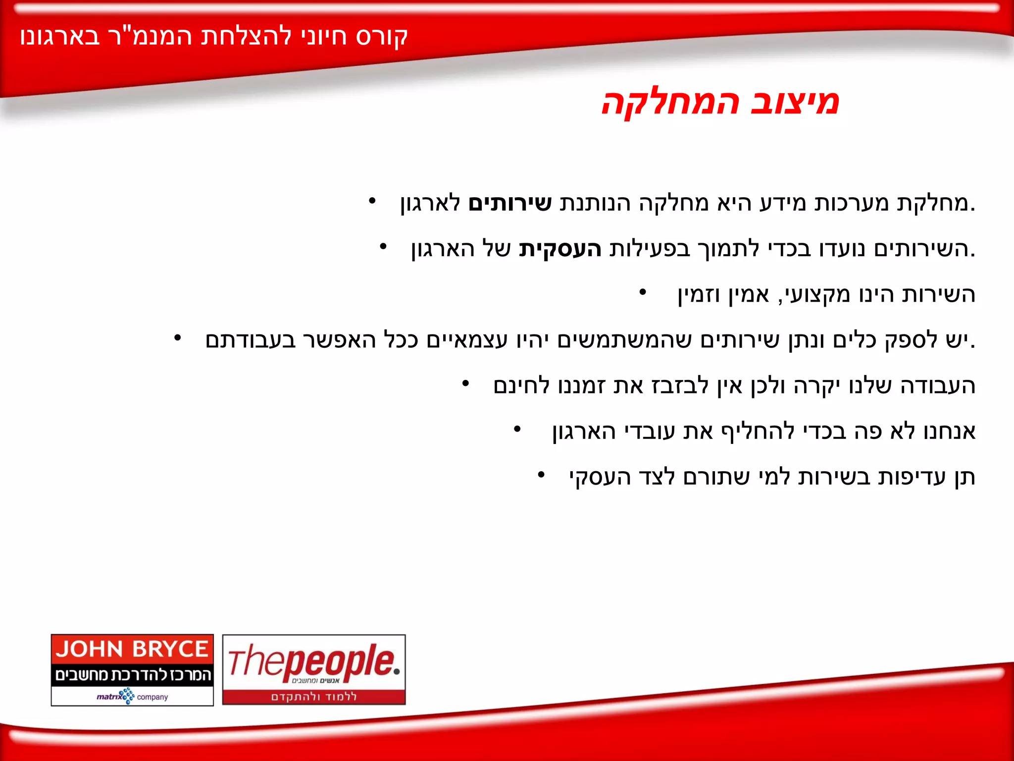 מיצוב המחלקה מחלקת מערכות מידע היא מחלקה הנותנת  שירותים  לארגון . השירותים נועדו בכדי לתמוך בפעילות  העסקית  של הארגון . השירות הינו מקצועי ,  אמין וזמין  יש לספק כלים ונתן שירותים שהמשתמשים יהיו עצמאיים ככל האפשר בעבודתם . העבודה שלנו יקרה ולכן אין לבזבז את זמננו לחינם אנחנו לא פה בכדי להחליף את עובדי הארגון  תן עדיפות בשירות למי שתורם לצד העסקי 