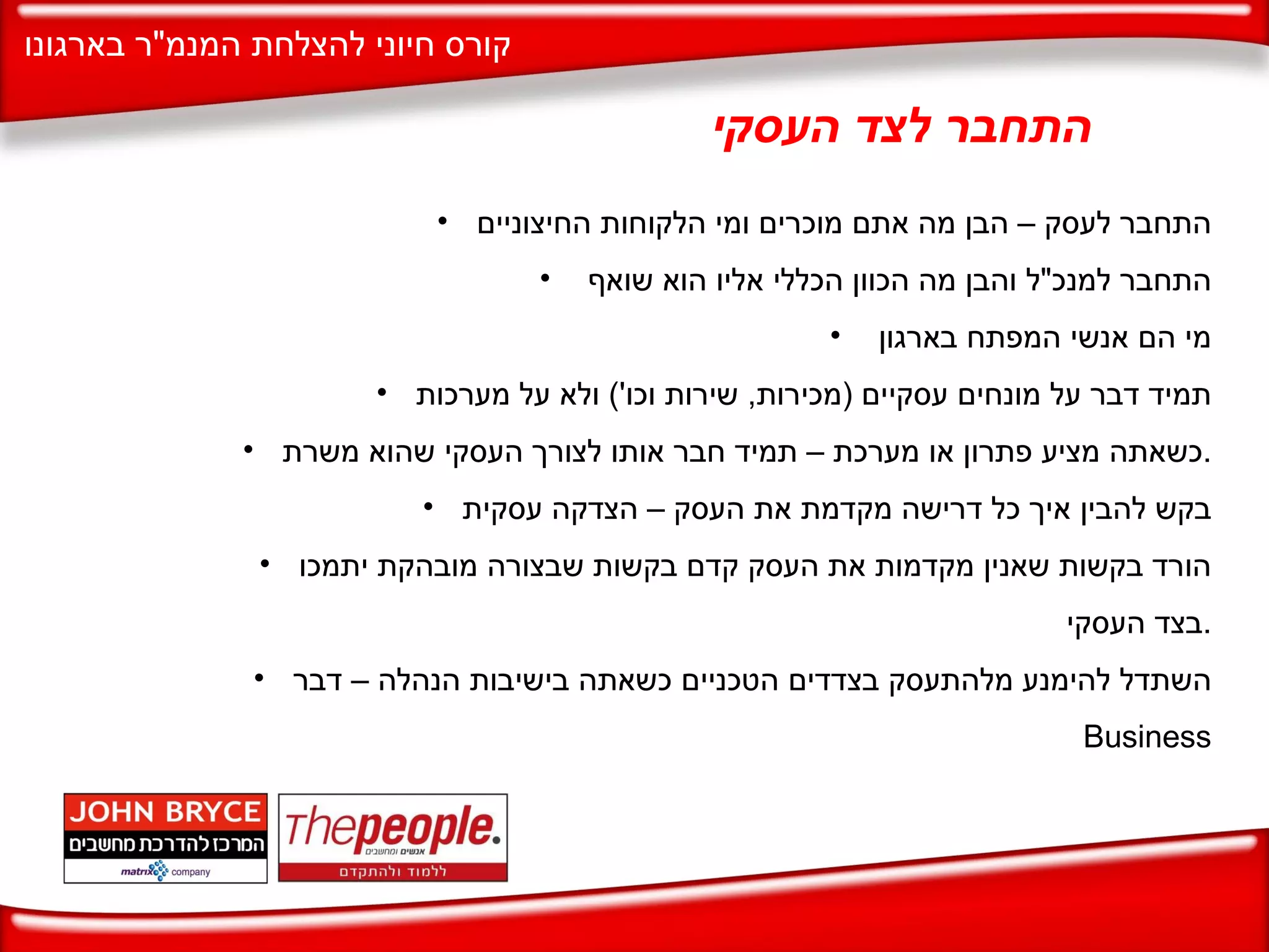 התחבר לצד העסקי התחבר לעסק – הבן מה אתם מוכרים ומי הלקוחות החיצוניים התחבר למנכ " ל והבן מה הכוון הכללי אליו הוא שואף  מי הם אנשי המפתח בארגון  תמיד דבר על מונחים עסקיים  ( מכירות ,  שירות וכו ')  ולא על מערכות כשאתה מציע פתרון או מערכת – תמיד חבר אותו לצורך העסקי שהוא משרת . בקש להבין איך כל דרישה מקדמת את העסק – הצדקה עסקית הורד בקשות שאנין מקדמות את העסק קדם בקשות שבצורה מובהקת יתמכו בצד העסקי . השתדל להימנע מלהתעסק בצדדים הטכניים כשאתה בישיבות הנהלה – דבר  Business 