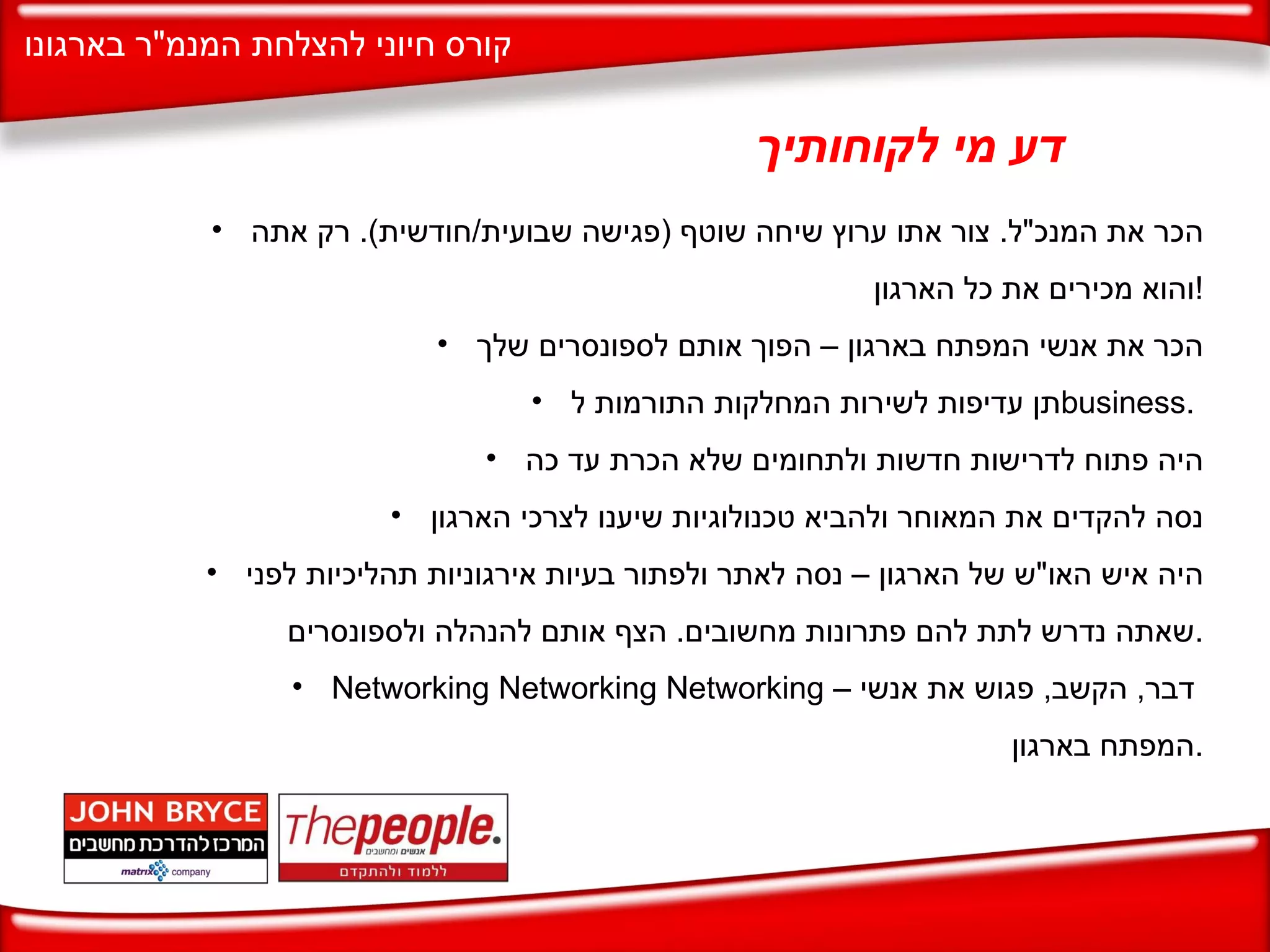 דע מי לקוחותיך הכר את המנכ " ל .  צור אתו ערוץ שיחה שוטף  ( פגישה שבועית / חודשית ).  רק אתה והוא מכירים את כל הארגון ! הכר את אנשי המפתח בארגון – הפוך אותם לספונסרים שלך תן עדיפות לשירות המחלקות התורמות ל business .  היה פתוח לדרישות חדשות ולתחומים שלא הכרת עד כה נסה להקדים את המאוחר ולהביא טכנולוגיות שיענו לצרכי הארגון היה איש האו " ש של הארגון – נסה לאתר ולפתור בעיות אירגוניות תהליכיות לפני שאתה נדרש לתת להם פתרונות מחשובים .  הצף אותם להנהלה ולספונסרים . Networking Networking Networking  –  דבר  ,  הקשב ,  פגוש את אנשי המפתח בארגון . 